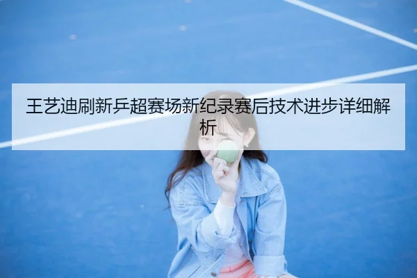 王艺迪刷新乒超赛场新纪录赛后技术进步详细解析 - qysports